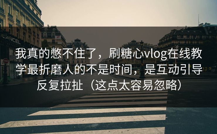 我真的憋不住了，刷糖心vlog在线教学最折磨人的不是时间，是互动引导反复拉扯（这点太容易忽略）