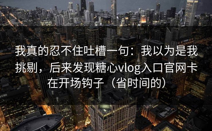 我真的忍不住吐槽一句：我以为是我挑剔，后来发现糖心vlog入口官网卡在开场钩子（省时间的）