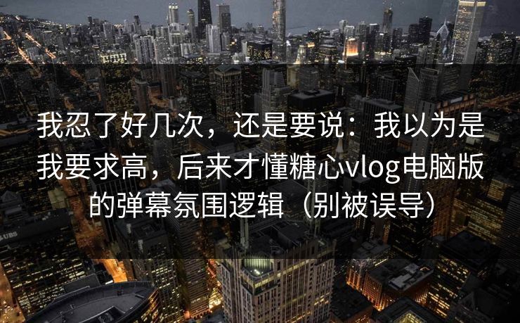 我忍了好几次，还是要说：我以为是我要求高，后来才懂糖心vlog电脑版的弹幕氛围逻辑（别被误导）