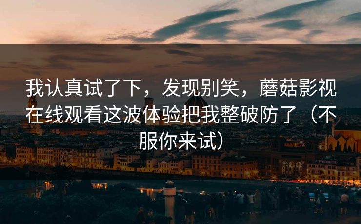 我认真试了下，发现别笑，蘑菇影视在线观看这波体验把我整破防了（不服你来试）
