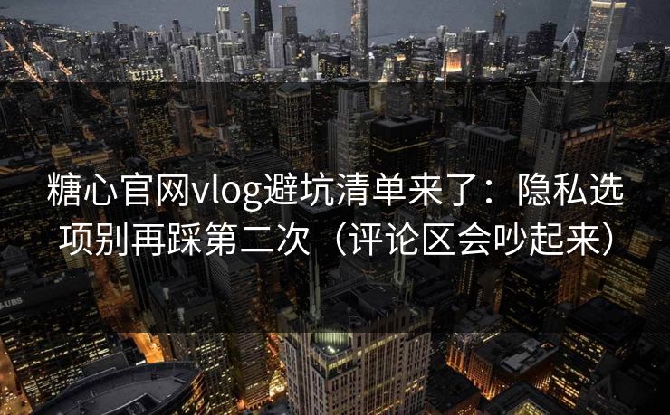 糖心官网vlog避坑清单来了：隐私选项别再踩第二次（评论区会吵起来）
