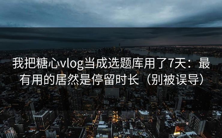 我把糖心vlog当成选题库用了7天：最有用的居然是停留时长（别被误导）