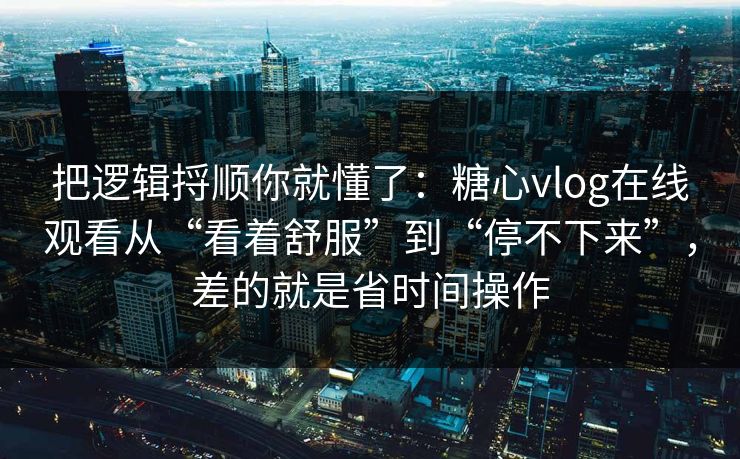 把逻辑捋顺你就懂了：糖心vlog在线观看从“看着舒服”到“停不下来”，差的就是省时间操作