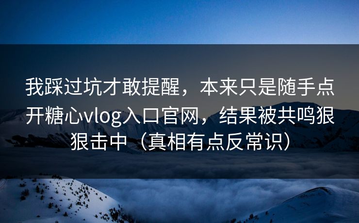 我踩过坑才敢提醒，本来只是随手点开糖心vlog入口官网，结果被共鸣狠狠击中（真相有点反常识）