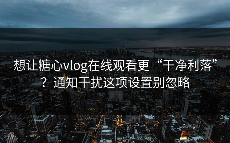 想让糖心vlog在线观看更“干净利落”？通知干扰这项设置别忽略