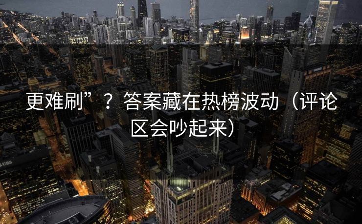 更难刷”？答案藏在热榜波动（评论区会吵起来）