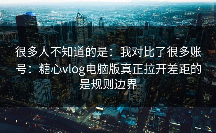 很多人不知道的是：我对比了很多账号：糖心vlog电脑版真正拉开差距的是规则边界