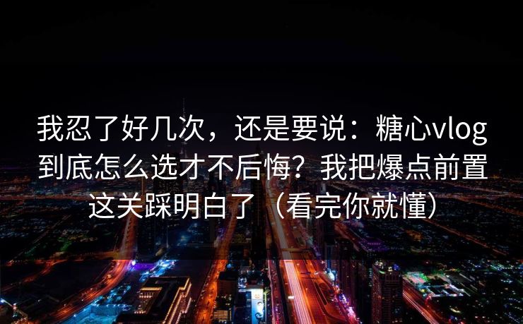我忍了好几次，还是要说：糖心vlog到底怎么选才不后悔？我把爆点前置这关踩明白了（看完你就懂）