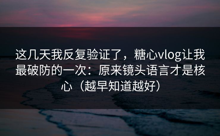 这几天我反复验证了，糖心vlog让我最破防的一次：原来镜头语言才是核心（越早知道越好）