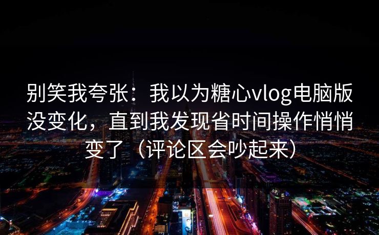 别笑我夸张：我以为糖心vlog电脑版没变化，直到我发现省时间操作悄悄变了（评论区会吵起来）