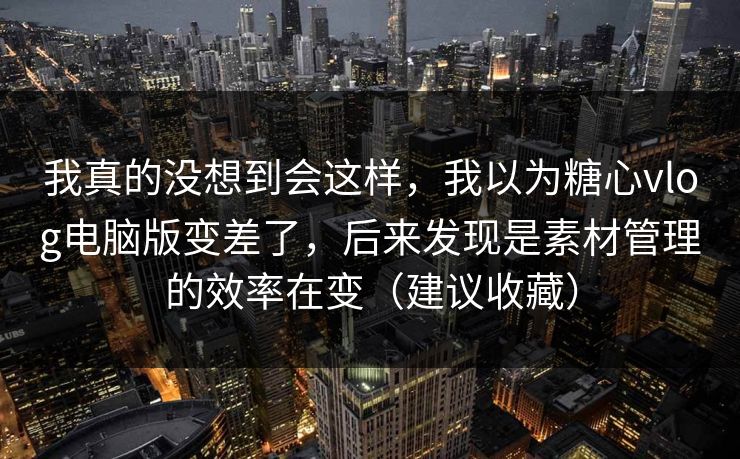 我真的没想到会这样，我以为糖心vlog电脑版变差了，后来发现是素材管理的效率在变（建议收藏）