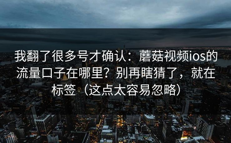 我翻了很多号才确认：蘑菇视频ios的流量口子在哪里？别再瞎猜了，就在标签（这点太容易忽略）