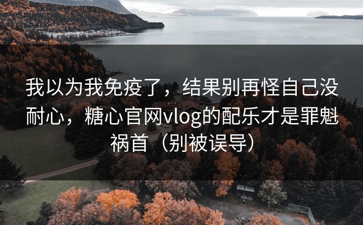 我以为我免疫了，结果别再怪自己没耐心，糖心官网vlog的配乐才是罪魁祸首（别被误导）