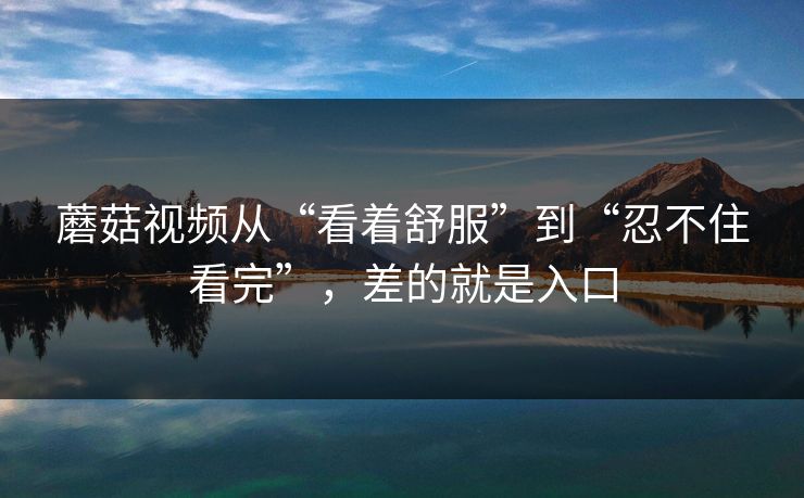 蘑菇视频从“看着舒服”到“忍不住看完”，差的就是入口
