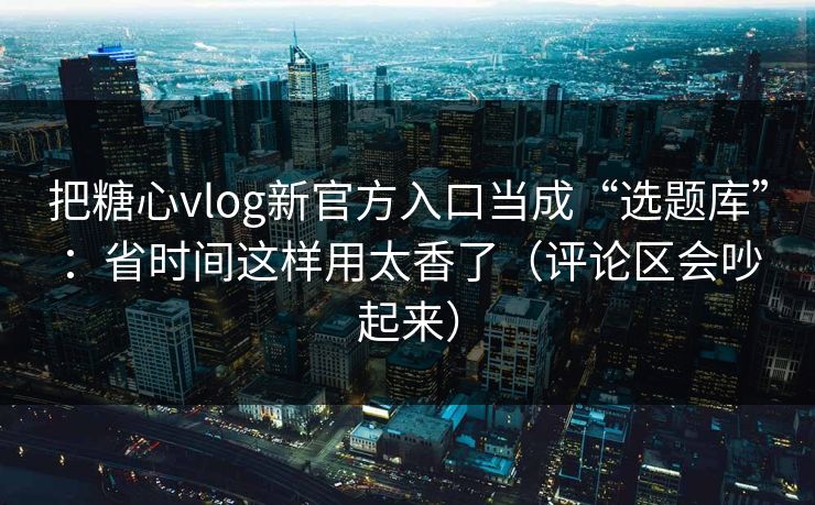把糖心vlog新官方入口当成“选题库”：省时间这样用太香了（评论区会吵起来）