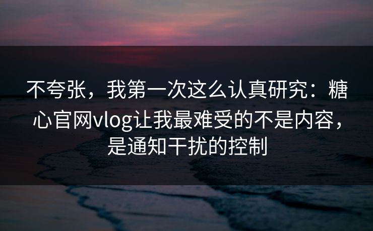 不夸张，我第一次这么认真研究：糖心官网vlog让我最难受的不是内容，是通知干扰的控制