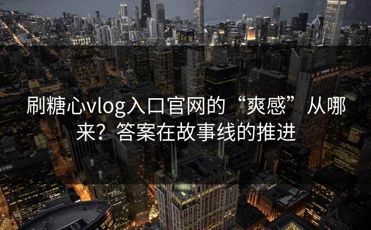 刷糖心vlog入口官网的“爽感”从哪来？答案在故事线的推进