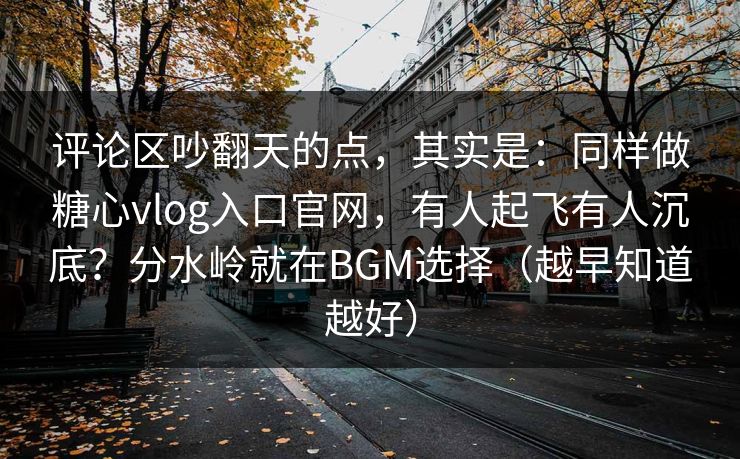 评论区吵翻天的点，其实是：同样做糖心vlog入口官网，有人起飞有人沉底？分水岭就在BGM选择（越早知道越好）