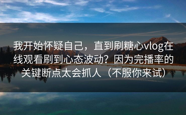我开始怀疑自己，直到刷糖心vlog在线观看刷到心态波动？因为完播率的关键断点太会抓人（不服你来试）