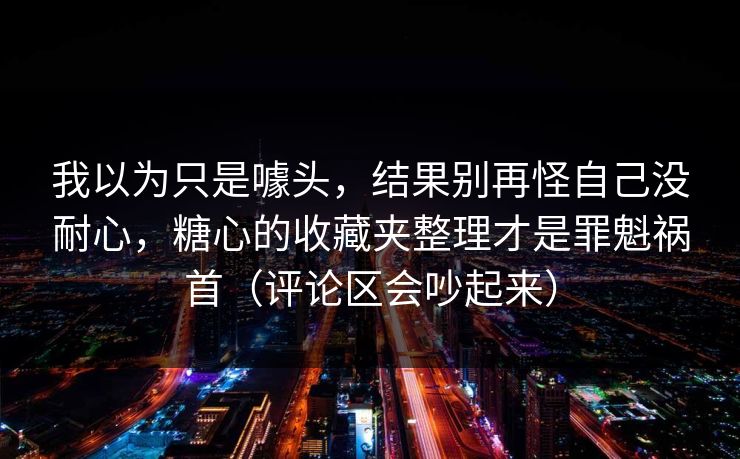 我以为只是噱头，结果别再怪自己没耐心，糖心的收藏夹整理才是罪魁祸首（评论区会吵起来）