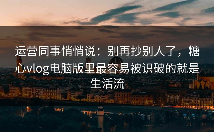 运营同事悄悄说：别再抄别人了，糖心vlog电脑版里最容易被识破的就是生活流