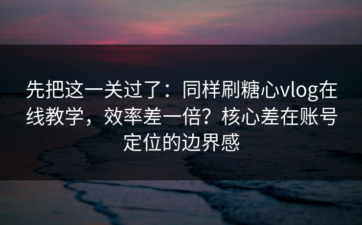 先把这一关过了：同样刷糖心vlog在线教学，效率差一倍？核心差在账号定位的边界感