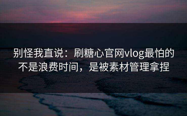 别怪我直说：刷糖心官网vlog最怕的不是浪费时间，是被素材管理拿捏