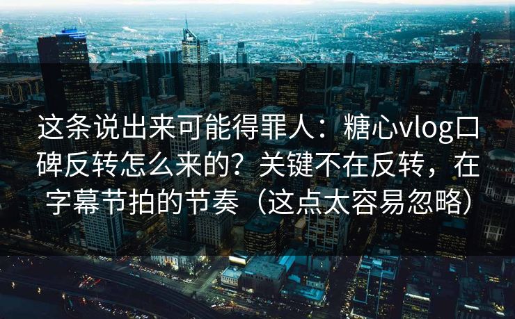 这条说出来可能得罪人：糖心vlog口碑反转怎么来的？关键不在反转，在字幕节拍的节奏（这点太容易忽略）