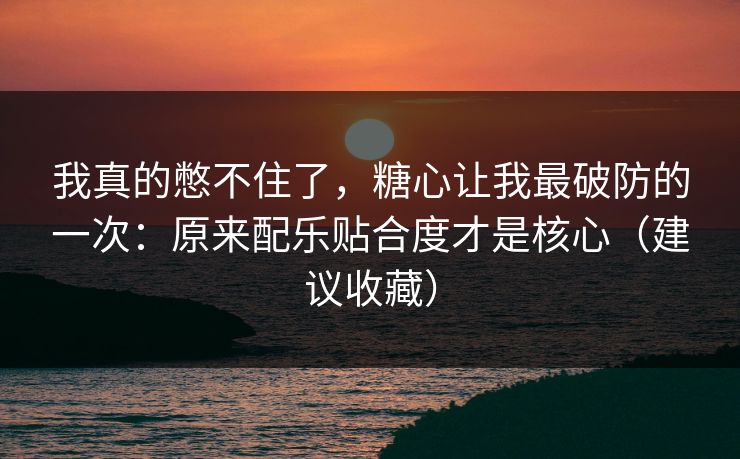 我真的憋不住了，糖心让我最破防的一次：原来配乐贴合度才是核心（建议收藏）