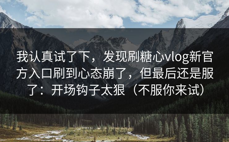 我认真试了下，发现刷糖心vlog新官方入口刷到心态崩了，但最后还是服了：开场钩子太狠（不服你来试）