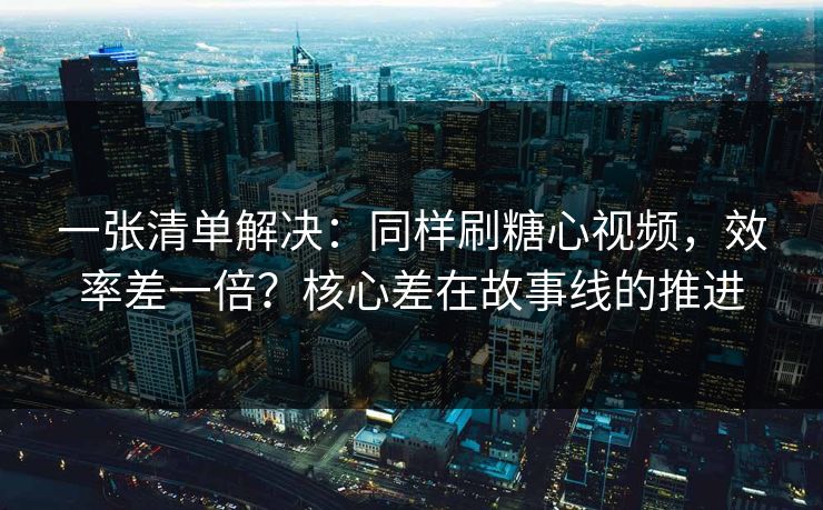 一张清单解决：同样刷糖心视频，效率差一倍？核心差在故事线的推进