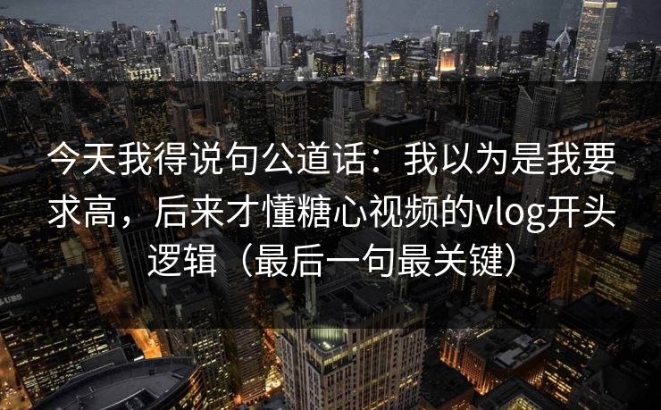 今天我得说句公道话：我以为是我要求高，后来才懂糖心视频的vlog开头逻辑（最后一句最关键）
