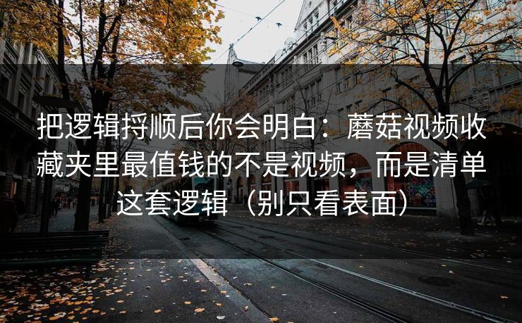 把逻辑捋顺后你会明白：蘑菇视频收藏夹里最值钱的不是视频，而是清单这套逻辑（别只看表面）