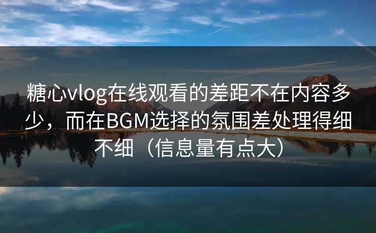 糖心vlog在线观看的差距不在内容多少，而在BGM选择的氛围差处理得细不细（信息量有点大）
