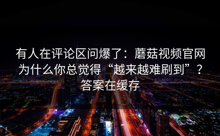 有人在评论区问爆了：蘑菇视频官网为什么你总觉得“越来越难刷到”？答案在缓存