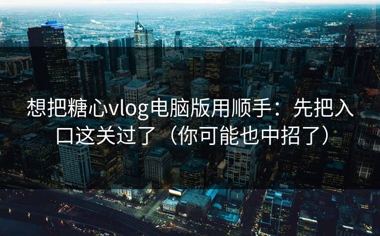想把糖心vlog电脑版用顺手：先把入口这关过了（你可能也中招了）