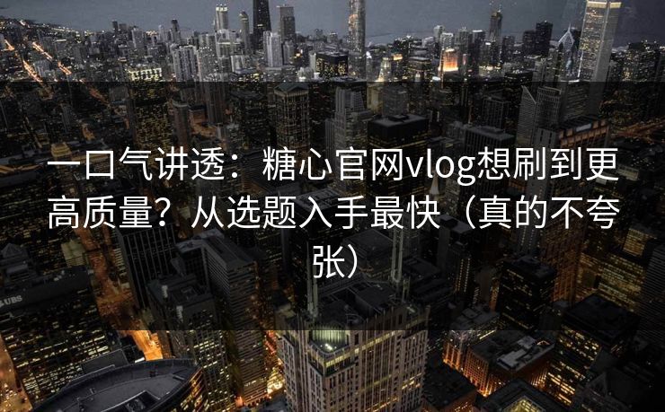 一口气讲透：糖心官网vlog想刷到更高质量？从选题入手最快（真的不夸张）