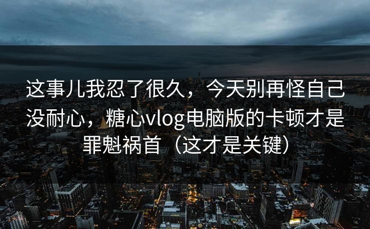 这事儿我忍了很久，今天别再怪自己没耐心，糖心vlog电脑版的卡顿才是罪魁祸首（这才是关键）