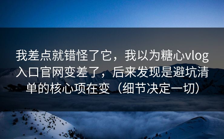 我差点就错怪了它，我以为糖心vlog入口官网变差了，后来发现是避坑清单的核心项在变（细节决定一切）