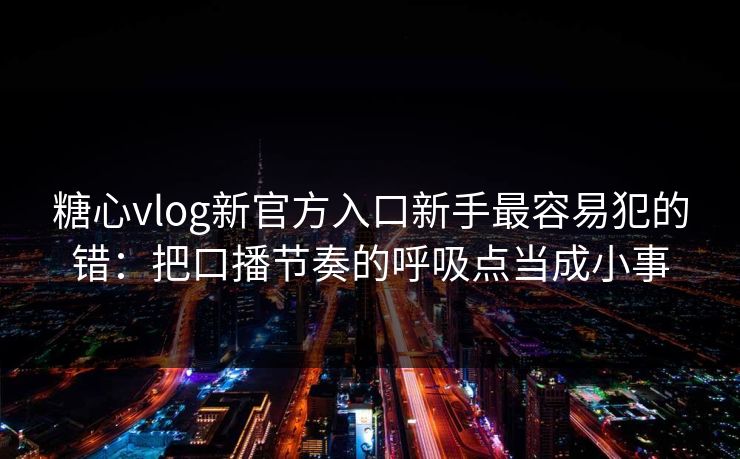 糖心vlog新官方入口新手最容易犯的错：把口播节奏的呼吸点当成小事