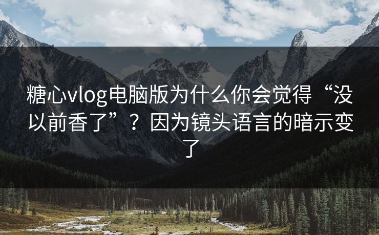 糖心vlog电脑版为什么你会觉得“没以前香了”？因为镜头语言的暗示变了