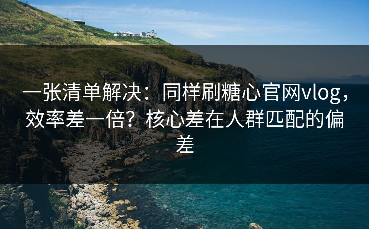 一张清单解决：同样刷糖心官网vlog，效率差一倍？核心差在人群匹配的偏差