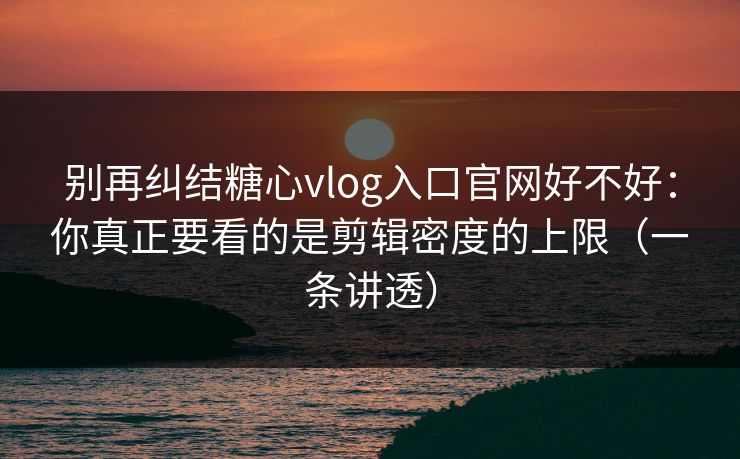别再纠结糖心vlog入口官网好不好：你真正要看的是剪辑密度的上限（一条讲透）