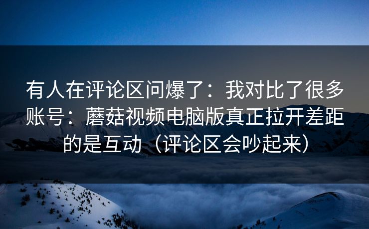 有人在评论区问爆了：我对比了很多账号：蘑菇视频电脑版真正拉开差距的是互动（评论区会吵起来）