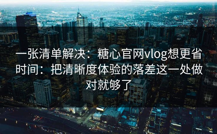 一张清单解决：糖心官网vlog想更省时间：把清晰度体验的落差这一处做对就够了