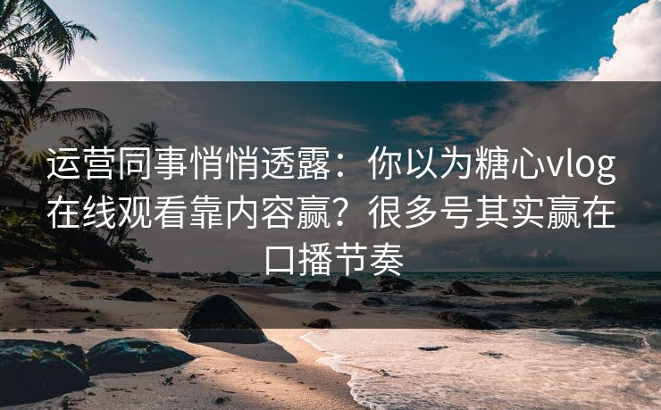 运营同事悄悄透露：你以为糖心vlog在线观看靠内容赢？很多号其实赢在口播节奏