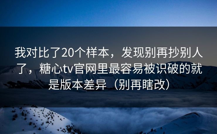 我对比了20个样本，发现别再抄别人了，糖心tv官网里最容易被识破的就是版本差异（别再瞎改）