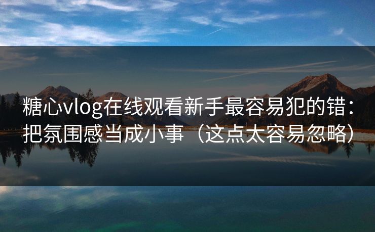 糖心vlog在线观看新手最容易犯的错：把氛围感当成小事（这点太容易忽略）