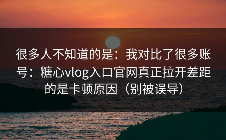 很多人不知道的是：我对比了很多账号：糖心vlog入口官网真正拉开差距的是卡顿原因（别被误导）