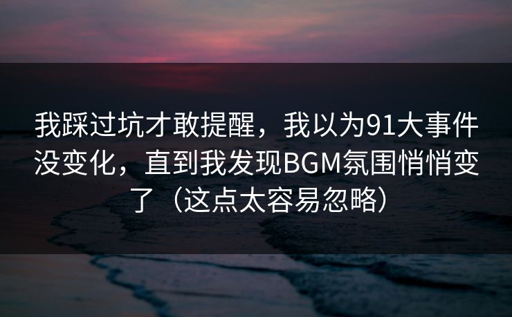 我踩过坑才敢提醒，我以为91大事件没变化，直到我发现BGM氛围悄悄变了（这点太容易忽略）